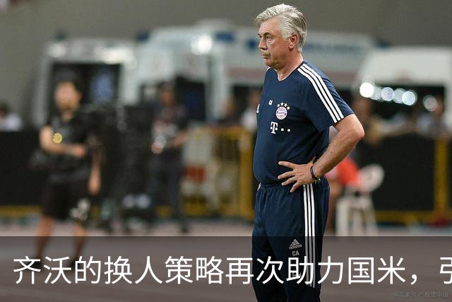 齐沃的换人策略再次助力国米，引发首发选择争议